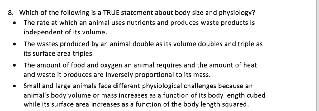 SOLVED: 8 Which of the following is a TRUE statement about body size and  physiology? The rate at which an animal uses nutrients and produces waste  products is independent of its volume
