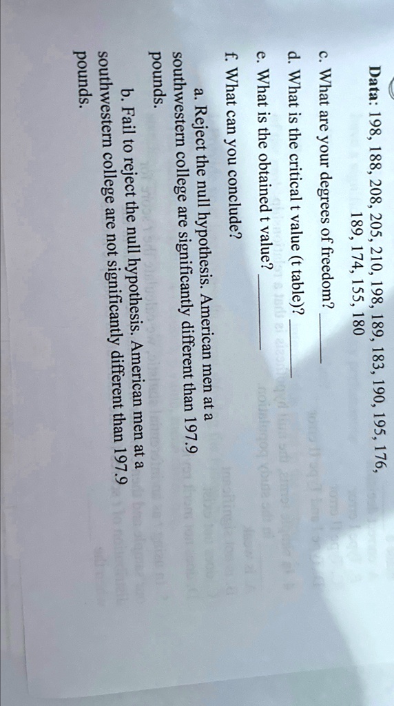 Data: 198, 188, 208, 205, 210, 198, 189, 183, 190, 195, 176,
189, 174, 155, 180
c. What are your degrees of freedom?
d. What is the critical t value (t table)?
e. What is the obtained t value?
f. What can you conclude?
a. Reject the null hypothesis. American men at a
southwestern college are significantly different than 197.9
pounds.
b. Fail to reject the null hypothesis. American men at a
southwestern college are not significantly different than 197.9
pounds.