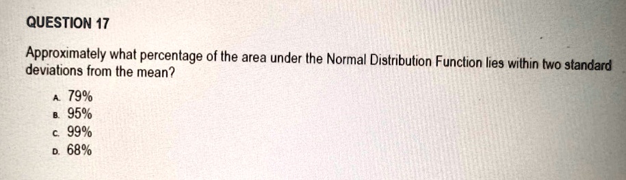 QUESTION 17
Approximately what percentage of the area under the Normal Distribution Function lies within two standard
deviations from the mean?
A. 79%
B. 95%
C. 99%
D. 68%
