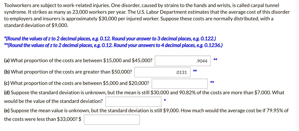 Toolworkers are subject to work-related injuries. One disorder, caused by strains to the hands and wrists, is called carpal tunnel syndrome. It strikes as many as 23,000 workers per year. The U.S. Labor Department estimates that the average cost of this disorder to employers and insurers is approximately 30,000 per injured worker. Suppose these costs are normally distributed, with a standard deviation of9,000.

*(Round the values of z to 2 decimal places, e.g. 0.12. Round your answer to 3 decimal places, e.g. 0.122.)
**(Round the values of z to 2 decimal places, e.g. 0.12. Round your answers to 4 decimal places, e.g. 0.1236.)

(a) What proportion of the costs are between 15,000 and45,000? .9044
(b) What proportion of the costs are greater than 50,000? .0131
(c) What proportion of the costs are between5,000 and 20,000?
(d) Suppose the standard deviation is unknown, but the mean is still30,000 and 90.82% of the costs are more than $7,000. What would be the value of the standard deviation?
(e) Suppose the mean value is unknown, but the standard deviation is still 9,000. How much would the average cost be if 79.95% of the costs were less than $33,000? $