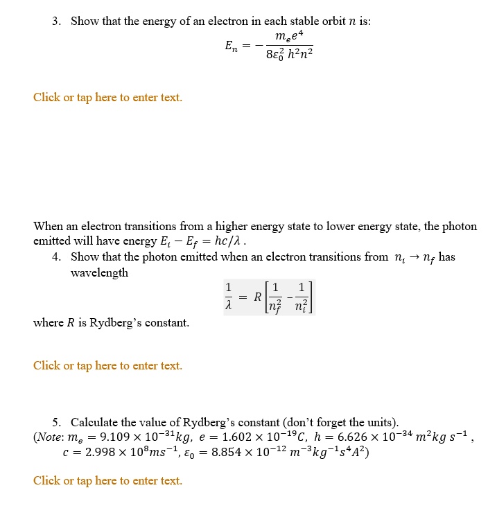3. Show that the energy of an electron in each stable orbit n is:
En = -fracme e^48epsilon0^2 h^2 n^2
When an electron transitions from a higher energy state to lower energy state, the photon emitted will have energy Ei - Ef = hc/lambda.
4. Show that the photon emitted when an electron transitions from ni 	o nf has wavelength
frac1lambda = R left[frac1nf^2 - frac1ni^2ight]
where R is Rydberg's constant.
5. Calculate the value of Rydberg's constant (don't forget the units).
(Note: me = 9.109 	imes 10^-31kg, e = 1.602 	imes 10^-19C, h = 6.626 	imes 10^-34 m^2kg s^-1,
c = 2.998 	imes 10^8 ms^-1, epsilon0 = 8.854 	imes 10^-12 m^-3kg^-1s^4A^2)