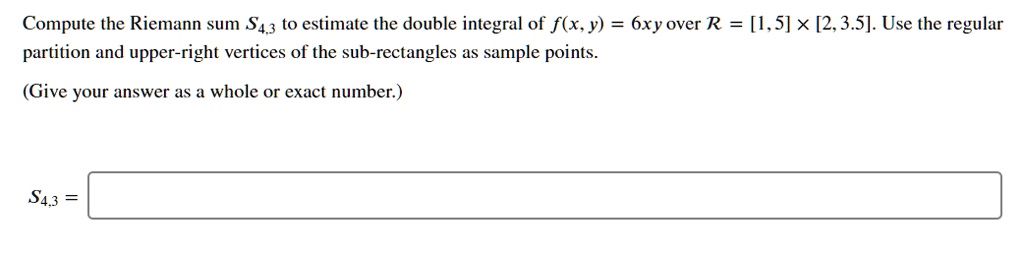 Compute the Riemann sum S4,3 to estimate the double integral of f(x, y) = 6xy over R = [1, 5]    times; [2, 3.5]. Use the regular partition and upper-right vertices of the sub-rectangles as sample points.
(Give your answer as a whole or exact number.)
S4,3 =