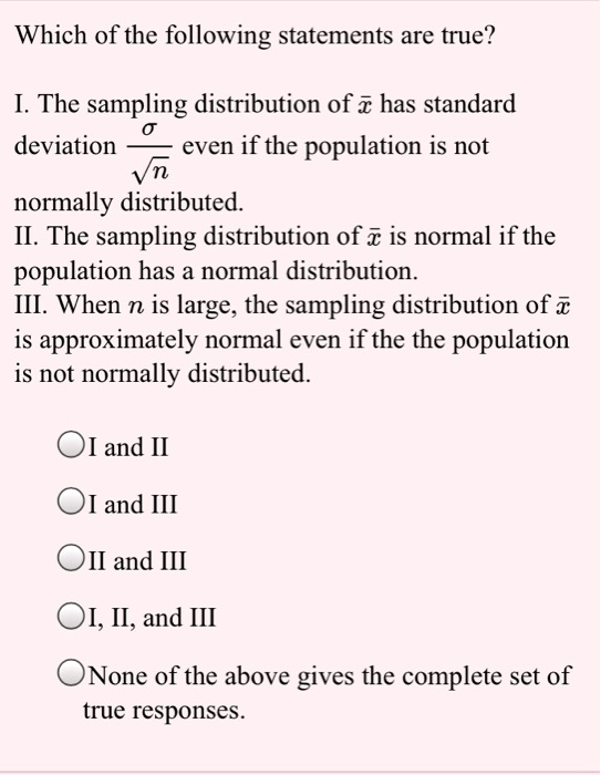 Which of the following statements are true?

I. The sampling distribution of x? has standard deviation ?/?n even if the population is not normally distributed.
II. The sampling distribution of x? is normal if the population has a normal distribution.
III. When n is large, the sampling distribution of x? is approximately normal even if the the population is not normally distributed.

I and II
I and III
II and III
I, II, and III
None of the above gives the complete set of true responses.
