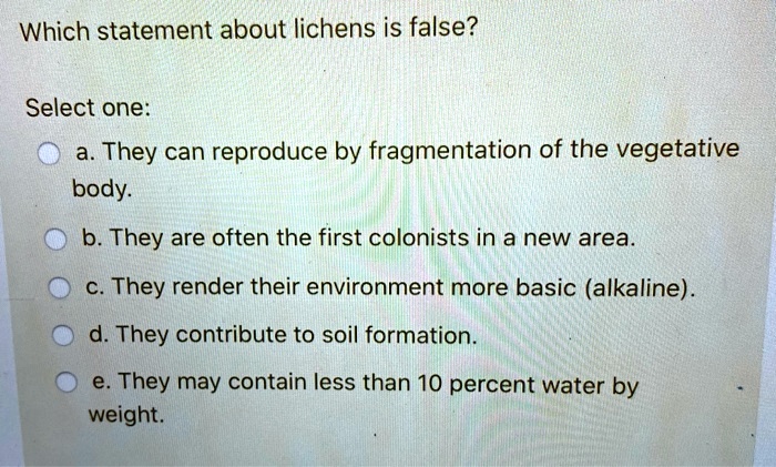 Which statement about lichens is false?

Select one:
a. They can reproduce by fragmentation of the vegetative body.
b. They are often the first colonists in a new area.
c. They render their environment more basic (alkaline).
d. They contribute to soil formation.
e. They may contain less than 10 percent water by weight.