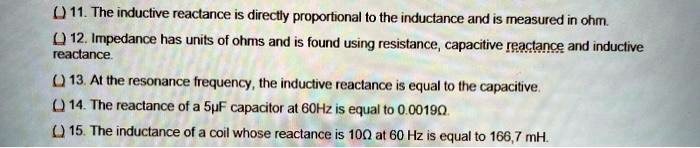 () 11. The inductive reactance is directly proportional to the inductance and is measured in ohm.
() 12. Impedance has units of ohms and is found using resistance, capacitive reactance and inductive
reactance.
() 13. At the resonance frequency, the inductive reactance is equal to the capacitive.
() 14. The reactance of a 5