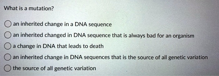 What is a mutation?
an inherited change in a DNA sequence
an inherited changed in DNA sequence that is always bad for an organism
a change in DNA that leads to death
an inherited change in DNA sequences that is the source of all genetic variation
the source of all genetic variation
