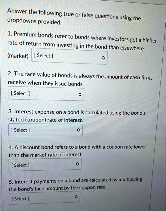 Answer the following true or false questions using the
dropdowns provided.
1. Premium bonds refer to bonds where investors get a higher
rate of return from investing in the bond than elsewhere
(market). [Select]
2. The face value of bonds is always the amount of cash firms
receive when they issue bonds.
[Select]
3. Interest expense on a bond is calculated using the bond's
stated (coupon) rate of interest.
[Select]
4. A discount bond refers to a bond with a coupon rate lower
than the market rate of interest
[Select]
5. Interest payments on a bond are calculated by multiplying
the bond's face amount by the coupon rate.
[Select]
