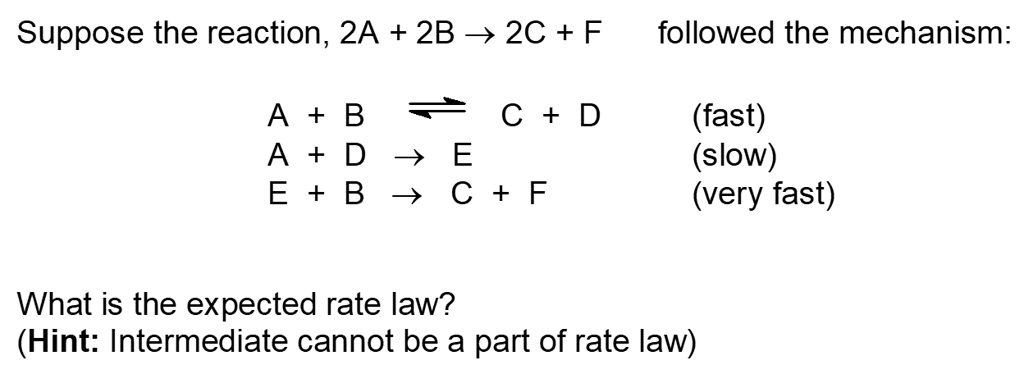 Suppose the reaction, 2A + 2B ? 2C + F followed the mechanism:
A + B ? C + D (fast)
A + D ? E (slow)
E + B ? C + F (very fast)
What is the expected rate law?
(Hint: Intermediate cannot be a part of rate law)