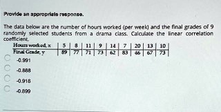 Provide an approprials response.
The data below are the number of hours worked (per week) and the final grades of 9
randomly selected students from a drama class. Calculate the linear correlation
coefficient.
Hours worked, x
Final Grade, y
5	8	11	9	14	7	20	13	10
89	77	71	73	62	83	46	67	73
-0.991
-0.888
-0.918
-0.899