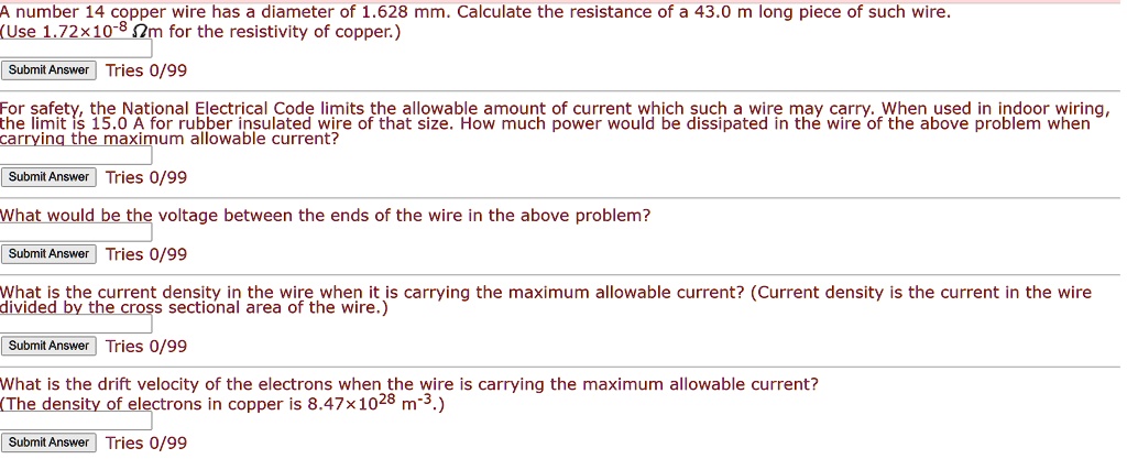 A number 14 copper wire has a diameter of 1.628 mm. Calculate the resistance of a 43.0 m long piece of such wire.
(Use 1.72   #215;10   #8315;   #178; ?m for the resistivity of copper.)

For safety, the National Electrical Code limits the allowable amount of current which such a wire may carry. When used in indoor wiring, the limit is 15.0 A for rubber insulated wire of that size. How much power would be dissipated in the wire of the above problem when carrying the maximum allowable current?

What would be the voltage between the ends of the wire in the above problem?

What is the current density in the wire when it is carrying the maximum allowable current? (Current density is the current in the wire divided by the cross sectional area of the wire.)

What is the drift velocity of the electrons when the wire is carrying the maximum allowable current?
(The density of electrons in copper is 8.47   #215;10   #178;   #8312; m   #8315;   #179;.)