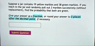 suppose a jar contains 19 yellow marbles and 38 green marbles if you reach in the jar and randomly pull out 2 marbles successively without replacement find the probability that both are gree 79264