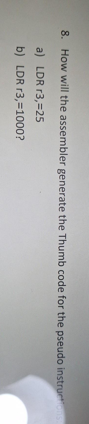 8. How will the assembler generate the Thumb code for the pseudo instructions:

a) LDR r3, =25
b) LDR r3, =1000?