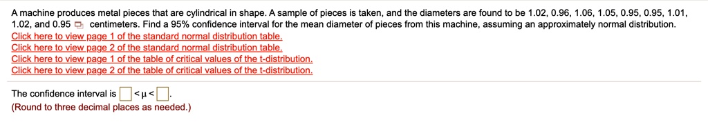 A machine produces metal pieces that are cylindrical in shape. A sample of pieces is taken, and the diameters are found to be 1.02, 0.96, 1.06, 1.05, 0.95, 0.95, 1.01, 1.02, and 0.95 centimeters. Find a 95% confidence interval for the mean diameter of pieces from this machine, assuming an approximately normal distribution.
The confidence interval is < ? < .
(Round to three decimal places as needed.)