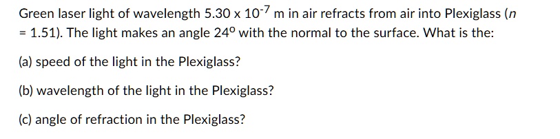 Green laser light of wavelength 5.30 x 10-7 m in air refracts from air into Plexiglass (n = 1.51). The light makes an angle 24° with the normal to the surface. What is the:

(a) speed of the light in the Plexiglass?

(b) wavelength of the light in the Plexiglass?

(c) angle of refraction in the Plexiglass?