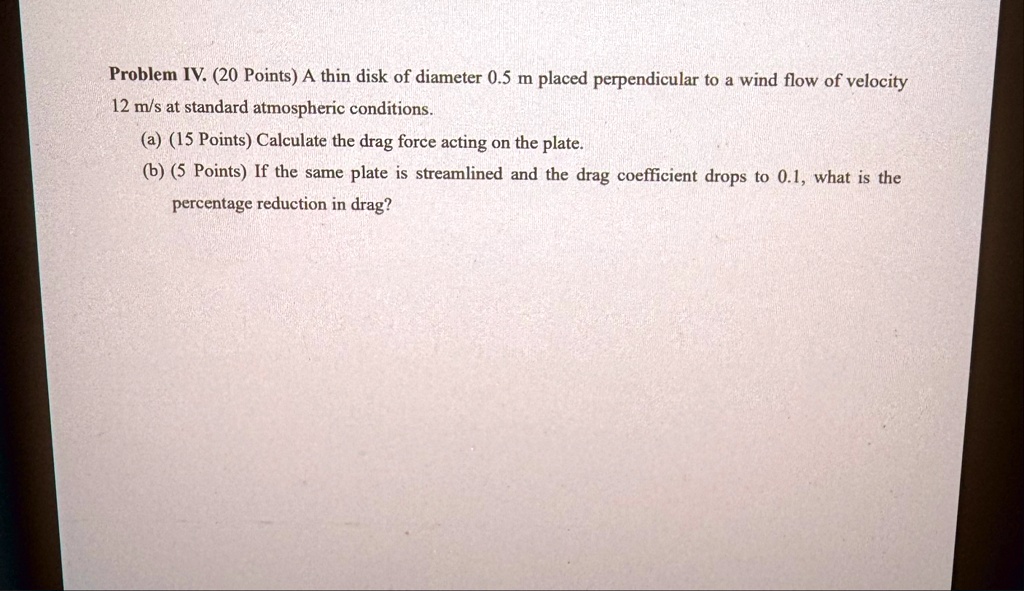 problem iv 20 points a thin disk of diameter 05 m placed perpendicular to a wind flow of velocity 12 ms at standard atmospheric conditions a 15 points calculate the drag force acting on the  68307