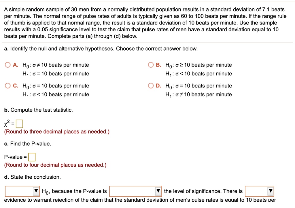 A simple random sample of 30 men from a normally distributed population results in a standard deviation of 7.1 beats per minute. The normal range of pulse rates of adults is typically given as 60 to 100 beats per minute. If the range rule of thumb is applied to that normal range, the result is a standard deviation of 10 beats per minute. Use the sample results with a 0.05 significance level to test the claim that pulse rates of men have a standard deviation equal to 10 beats per minute. Complete parts (a) through (d) below.

a. Identify the null and alternative hypotheses. Choose the correct answer below.
A. H0: ? = 10 beats per minute
   H1: ? ? 10 beats per minute
B. H0: ? ? 10 beats per minute
   H1: ? < 10 beats per minute
C. H0: ? = 10 beats per minute
   H1: ? < 10 beats per minute
D. H0: ? = 10 beats per minute
   H1: ? > 10 beats per minute

b. Compute the test statistic.
?² = ?
(Round to three decimal places as needed.)

c. Find the P-value.
P-value = ?
(Round to four decimal places as needed.)

d. State the conclusion.
H0, because the P-value is  the level of significance. There is  evidence to warrant rejection of the claim that the standard deviation of men's pulse rates is equal to 10 beats per minute.