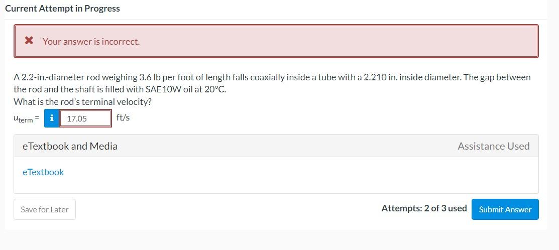 Current Attempt in Progress

X Your answer is incorrect.

A 2.2-in.-diameter rod weighing 3.6 lb per foot of length falls coaxially inside a tube with a 2.210 in . inside diameter. The gap between the rod and the shaft is filled with SAE 10 W oil at 20^∘C.
What is the rod's terminal velocity?

    uterm =𝐢 17.05 ft / s

eTextbook and Media
Assistance Used
eTextbook
Save for Later
Attempts: 2 of 3 used
Submit Answer