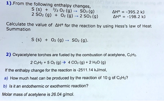 1). From the following enthalpy changes,
S (s) + 3/2 O2 (g) ? SO3 (g) ?H° = -395.2 kJ
2 SO2 (g) + O2 (g) ? 2 SO3 (g) ?H° = -198.2 kJ

Calculate the value of ?H° for the reaction by using Hess's law of Heat
Summation

S (s) + O2 (g) ? SO2 (g).

2) Oxyacetylene torches are fueled by the combustion of acetylene, C2H2.

2 C2H2 + 5 O2 (g) ? 4 CO2 (g) + 2 H2O (g)

If the enthalpy change for the reaction is -2511.14 kJ/mol,

a) How much heat can be produced by the reaction of 10 g of C2H2?

b) Is it an endothermic or exothermic reaction?

Molar mass of acetylene is 26.04 g/mol.