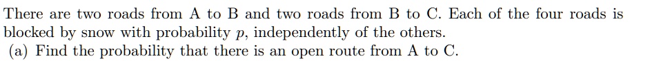 There are two roads from A to B and two roads from B to C. Each of the four roads is blocked by snow with probability p, independently of the others.
(a) Find the probability that there is an open route from A to C.