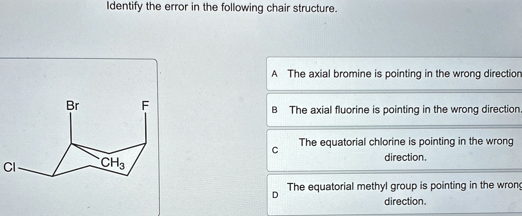 Identify the error in the following chair structure.
A The axial bromine is pointing in the wrong direction
Br
F
B The axial fluorine is pointing in the wrong direction.
C
Cl
CH3
D
The equatorial chlorine is pointing in the wrong
direction.
The equatorial methyl group is pointing in the wrong
direction.