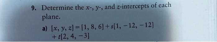 9. Determine the x-, y-, and z-intercepts of each
plane.
a) [x, y, z] = [1, 8, 6] + s[1, -12, -12]
+ t[2, 4, -3]