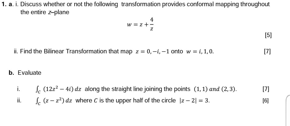 1. a. i. Discuss whether or not the following transformation provides conformal mapping throughout the entire z-plane
w = z + 4/z
ii. Find the Bilinear Transformation that map z = 0, -i, -1 onto w = i, 1, 0.
b. Evaluate
i. ?C (12z² - 4i) dz along the straight line joining the points (1, 1) and (2, 3).
ii. ?C (z - z²) dz where C is the upper half of the circle |z - 2| = 3.