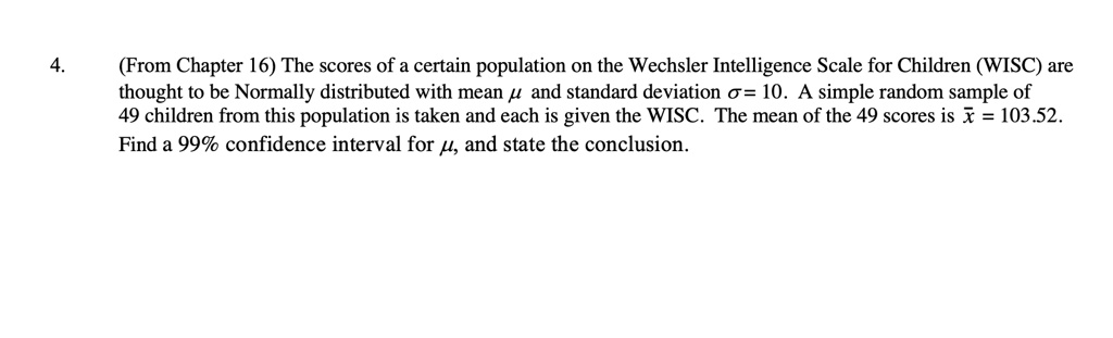(From Chapter 16) The scores of a certain population on the Wechsler Intelligence Scale for Children (WISC) are thought to be Normally distributed with mean ? and standard deviation ? = 10. A simple random sample of 49 children from this population is taken and each is given the WISC. The mean of the 49 scores is x? = 103.52. Find a 99% confidence interval for ?, and state the conclusion.
