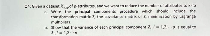 Q4: Given a dataset Xnxp of p-attributes, and we want to reduce the number of attributes to k <p
a. Write the principal components procedure which should include the
transformation matrix Z, the covariance matrix of Z, minimization by Lagrange
multipliers.
b. Show that the variance of each principal component Zi, i = 1,2,... p is equal to
, i = 1,2... p