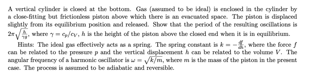 A vertical cylinder is closed at the bottom. Gas (assumed to be ideal) is enclosed in the cylinder by a close-fitting but frictionless piston above which there is an evacuated space. The piston is displaced slightly from its equilibrium position and released. Show that the period of the resulting oscillations is 2??h/(?g), where ? = cp/cV, h is the height of the piston above the closed end when it is in equilibrium.
Hints: The ideal gas effectively acts as a spring. The spring constant is k = -df/dh, where the force f can be related to the pressure p and the vertical displacement h can be related to the volume V. The angular frequency of a harmonic oscillator is ? = ?k/m, where m is the mass of the piston in the present case. The process is assumed to be adiabatic and reversible.