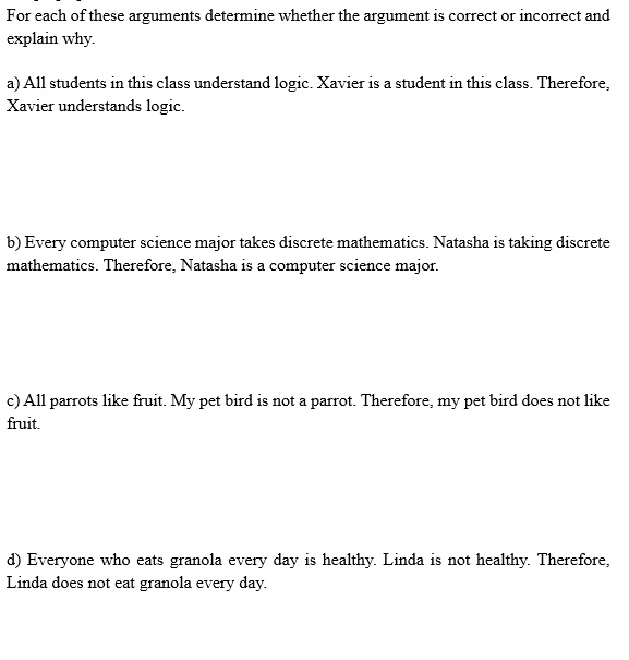 For each of these arguments determine whether the argument is correct or incorrect and explain why.
a) All students in this class understand logic. Xavier is a student in this class. Therefore, Xavier understands logic.
b) Every computer science major takes discrete mathematics. Natasha is taking discrete mathematics. Therefore, Natasha is a computer science major.
c) All parrots like fruit. My pet bird is not a parrot. Therefore, my pet bird does not like fruit.
d) Everyone who eats granola every day is healthy. Linda is not healthy. Therefore, Linda does not eat granola every day.