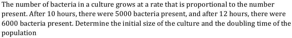 The number of bacteria in a culture grows at a rate that is proportional to the number present. After 10 hours, there were 5000 bacteria present, and after 12 hours, there were 6000 bacteria present. Determine the initial size of the culture and the doubling time of the population