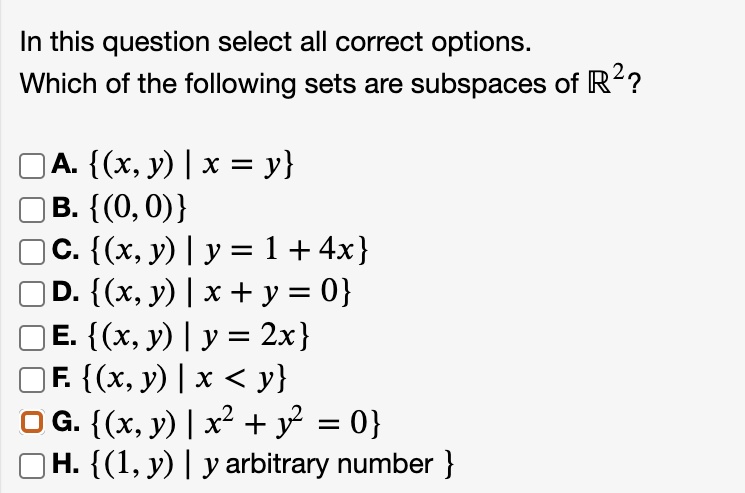 In this question select all correct options.
Which of the following sets are subspaces of ?²?
A. (x, y) | x = y
B. (0, 0)
C. (x, y) | y = 1 + 4x
D. (x, y) | x + y = 0
E. (x, y) | y = 2x
F. (x, y) | x < y
G. (x, y) | x² + y² = 0
H. (1, y) | y arbitrary number