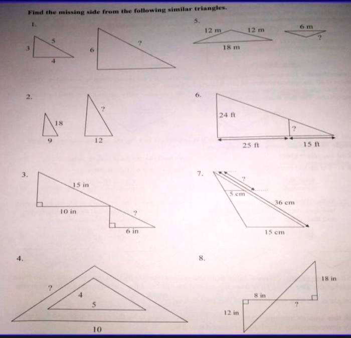 Find the missing side from the following similar triangles.
1.
5
3
4
6
?
2.
18
9
12
?
5.
12 m
12 m
18 m
6 m
?
6.
24 ft
25 ft
15 ft
?
3.
15 in
10 in
6 in
?
4.
?
4
5
10
7.
?
5 cm
36 cm
15 cm
8.
12 in
8 in
?
18 in