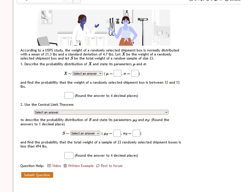 According to a USPS study, the weight of a randomly selected shipment box is normally distributed with a mean of 21.3 lbs and a standard deviation of 4.7 lbs. Let X be the weight of a randomly selected shipment box and let S be the total weight of a random sample of size 23.
1. Describe the probability distribution of X and state its parameters µ and ?:
X   Select an answer) (? =  ?= )
and find the probability that the weight of a randomly selected shipment box is between 12 and 13 lbs.
(Round the answer to 4 decimal places)
2. Use the Central Limit Theorem
Select an answer
to describe the probability distribution of S and state its parameters µs and ?s: (Round the answers to 1 decimal place)
S   Select an answer (µs =  ?s = )
and find the probability that the total weight of a sample of 23 randomly selected shipment boxes is less than 494 lbs.
(Round the answer to 4 decimal places)