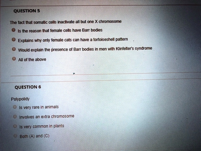 QUESTION 5
The fact that somatic cells inactivate all but one X chromosome
Is the reason that female cells have Barr bodies
Explains why only female cats can have a tortoiseshell pattern
Would explain the presence of Barr bodies in men with Klinfelter's syndrome
All of the above
QUESTION 6
Polypolidy
Is very rare in animals
Involves an extra chromosome
Is very common in plants
Both (A) and (C)