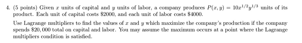 Given x units of capital and y units of labor, a company produces P(x, y) = 10x^1/2y^1/3 units of its product. Each unit of capital costs 2000, and each unit of labor costs4000. Use Lagrange multipliers to find the values of x and y which maximize the company's production if the company spends 20,000 total on capital and labor. You may assume the maximum occurs at a point where the Lagrange multipliers condition is satisfied.