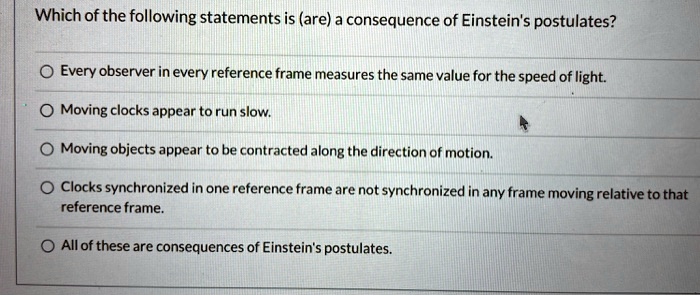 Which of the following statements is (are) a consequence of Einstein's postulates?
Every observer in every reference frame measures the same value for the speed of light.
Moving clocks appear to run slow.
Moving objects appear to be contracted along the direction of motion.
Clocks synchronized in one reference frame are not synchronized in any frame moving relative to that reference frame.
All of these are consequences of Einstein's postulates.