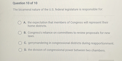 The bicameral nature of the U.S. federal legislature is responsible for:

A. the expectation that members of Congress will represent their home districts.
B. Congress's reliance on committees to review proposals for new laws.
C. gerrymandering in congressional districts during reapportionment.
D. the division of congressional power between two chambers.