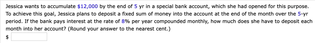 Jessica wants to accumulate 12,000 by the end of 5 yr in a special bank account, which she had opened for this purpose. To achieve this goal, Jessica plans to deposit a fixed sum of money into the account at the end of the month over the 5-yr period. If the bank pays interest at the rate of 8% per year compounded monthly, how much does she have to deposit each month into her account? (Round your answer to the nearest cent.)