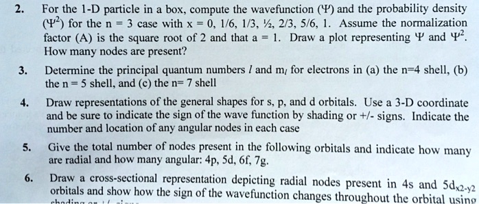 2. For the 1-D particle in a box, compute the wavefunction (?) and the probability density (?²) for the n = 3 case with x = 0, 1/6, 1/3, 1/2, 2/3, 5/6, 1. Assume the normalization factor (A) is the square root of 2 and that a = 1. Draw a plot representing ? and ?². How many nodes are present?
3. Determine the principal quantum numbers l and m? for electrons in (a) the n=4 shell, (b) the n = 5 shell, and (c) the n= 7 shell
4. Draw representations of the general shapes for s, p, and d orbitals. Use a 3-D coordinate and be sure to indicate the sign of the wave function by shading or +/- signs. Indicate the number and location of any angular nodes in each case
5. Give the total number of nodes present in the following orbitals and indicate how many are radial and how many angular: 4p, 5d, 6f, 7g.
6. Draw a cross-sectional representation depicting radial nodes present in 4s and 5dx²-y² orbitals and show how the sign of the wavefunction changes throughout the orbital using shading or +/- signs.