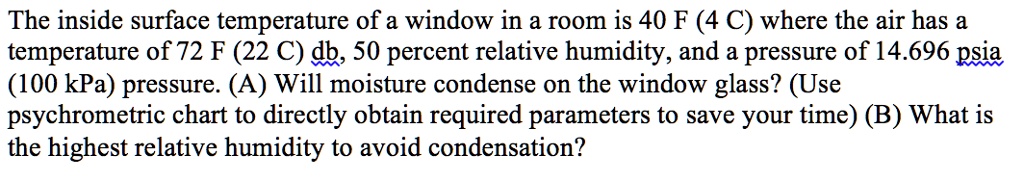 The inside surface temperature of a window in a room is 40 F (4 C) where the air has a temperature of 72 F (22 C) db, 50 percent relative humidity, and a pressure of 14.696 psia (100 kPa) pressure. (A) Will moisture condense on the window glass? (Use psychrometric chart to directly obtain required parameters to save your time) (B) What is the highest relative humidity to avoid condensation?