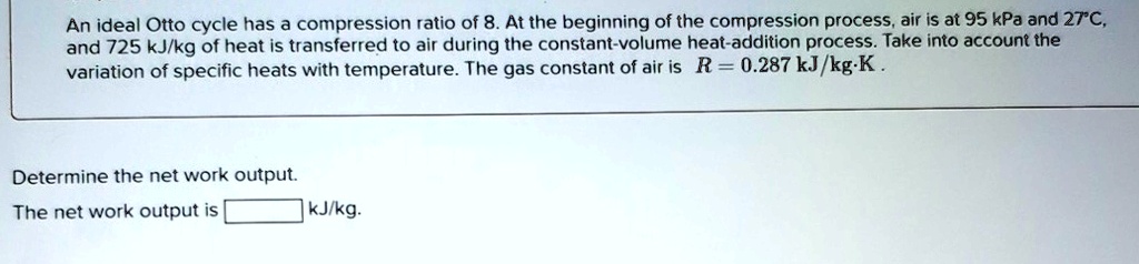 an ideal otto cycle has a compression ratio of 8 at the beginning of the compression process air is at 95 kpa and 27c and 725 kjkg of heat is transferred to air during the constant volume he 18154