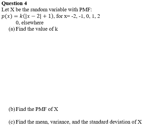 Let X be the random variable with PMF:
p(x) = k(|x - 2| + 1), for x= -2, -1, 0, 1, 2
0, elsewhere
(a) Find the value of k
(b) Find the PMF of X
(c) Find the mean, variance, and the standard deviation of X