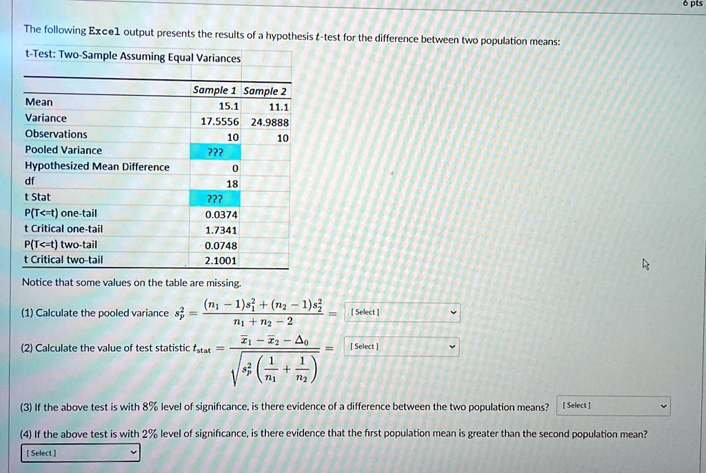The following Excel output presents the results of a hypothesis t-test for the difference between two population means:
t-Test: Two-Sample Assuming Equal Variances
Sample 1 Sample 2
Mean
15.1
11.1
Variance
17.5556
24.9888
Observations
10
10
Pooled Variance
??
0
Hypothesized Mean Difference
18
df
??
t Stat
0.0374
P(T<=t) one-tail
1.7341
t Critical one-tail
0.0748
P(T<=t) two-tail
2.1001
t Critical two-tail
Notice that some values on the table are missing.
(1) Calculate the pooled variance sp^2 = ((n1 - 1)s1^2 + (n2 - 1)s2^2)/(n1 + n2 - 2) = [Select]
(2) Calculate the value of test statistic tstat = (x̅1 - x̅2 - Δ0)/(√(sp^2 ((1)/(n1) + (1)/(n2)))) =[Select]
(3) If the above test is with 8% level of significance, is there evidence of a difference between the two population means? [Select]
(4) If the above test is with 2% level of significance, is there evidence that the first population mean is greater than the second population mean?
[Select]