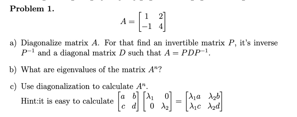Problem 1.
A = eginbmatrix 1     2  -1     4 endbmatrix
a) Diagonalize matrix A. For that find an invertible matrix P, it's inverse P^-1 and a diagonal matrix D such that A = PDP^-1.
b) What are eigenvalues of the matrix A^n?
c) Use diagonalization to calculate A^n.
Hint:it is easy to calculate
eginbmatrix a     b  c     d endbmatrix eginbmatrix lambda1     0  0     lambda2 endbmatrix = eginbmatrix lambda1 a     lambda2 b  lambda1 c     lambda2 d endbmatrix