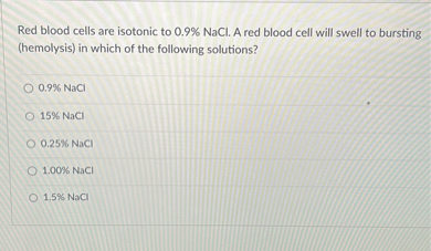 Red blood cells are isotonic to 0.9% NaCl. A red blood cell will swell to bursting (hemolysis) in which of the following solutions?
0.9% NaCl
15% NaCl
0.25% NaCl
1.00% NaCl
1.5% NaCl