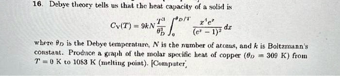 16. Debye theory tells us that the heat capacity of a solid is
CV(T) = 9kN (T^3)/(^3)∫0^/T(x^3 e^x)/((e^x - 1)^2) dx
where  is the Debye temperature, N is the number of atoms, and k is Boltzmann's
constant. Produce a graph of the molar specific heat of copper (= 309 K) from
T = 0 K to 1083 K (melting point). [Computer