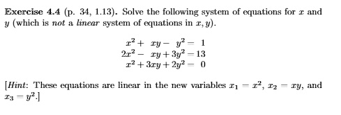 Exercise 4.4 (p. 34, 1.13). Solve the following system of equations for z and
y (which is not a linear system of equations in x, y).
x^2 + xy - y^2 = 1
2x^2 - xy + 3y^2 = 13
x^2 + 3xy + 2y^2 = 0
[Hint: These equations are linear in the new variables x1 = x^2, x2 = xy, and
x3 = y^2.]