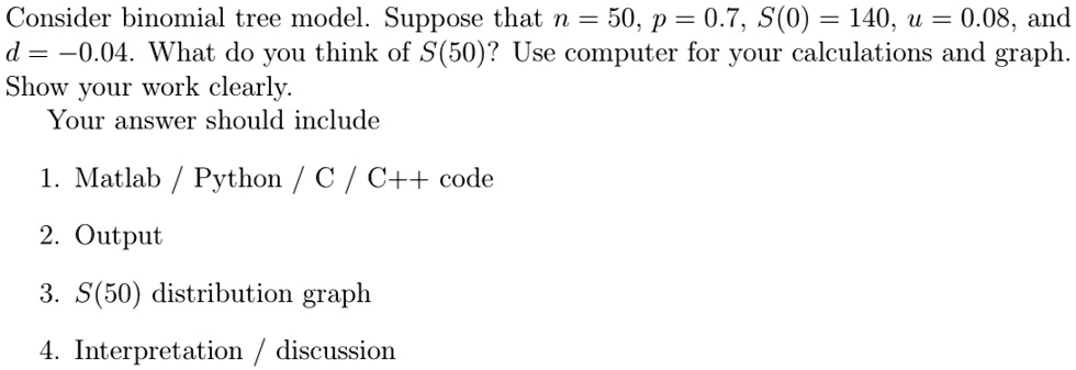 consider binomial tree model suppose that n 50 p 07 s0 140 u 008 and d 004 what do you think of s50 use computer for your calculations and graph show your work clearly your answer should inc 58942