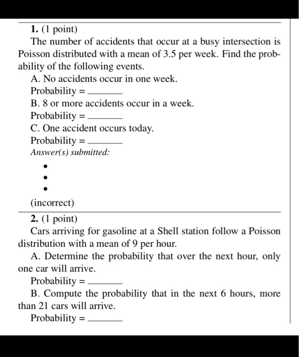 1. (1 point)
The number of accidents that occur at a busy intersection is Poisson distributed with a mean of 3.5 per week. Find the probability of the following events.
A. No accidents occur in one week.
Probability = 
B. 8 or more accidents occur in a week.
Probability = 
C. One accident occurs today.
Probability = 

2. (1 point)
Cars arriving for gasoline at a Shell station follow a Poisson distribution with a mean of 9 per hour.
A. Determine the probability that over the next hour, only one car will arrive.
Probability = 
B. Compute the probability that in the next 6 hours, more than 21 cars will arrive.
Probability = 